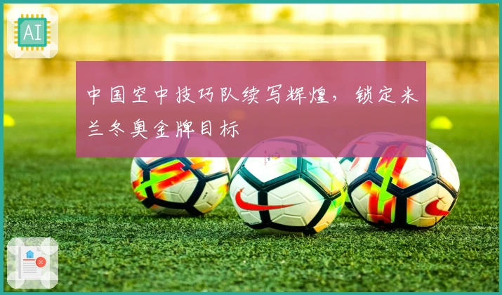 中国空中技巧队续写辉煌，锁定米兰冬奥金牌目标