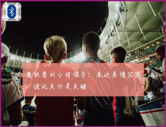 曼联青训小将倡导：表达真情实感，彼此关怀是关键