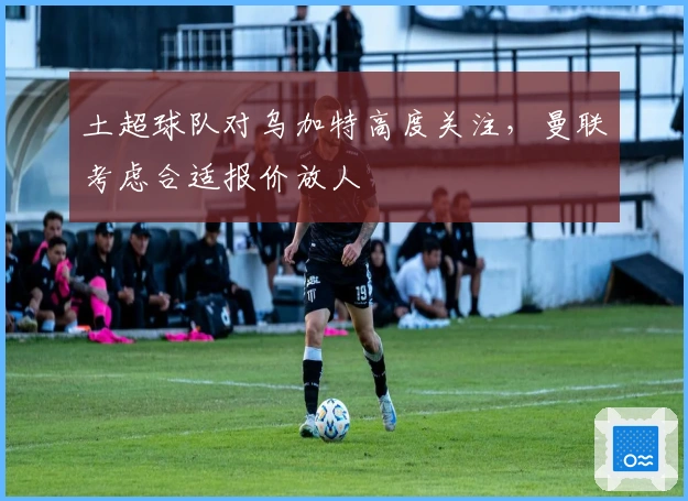 土超球队对乌加特高度关注，曼联考虑合适报价放人