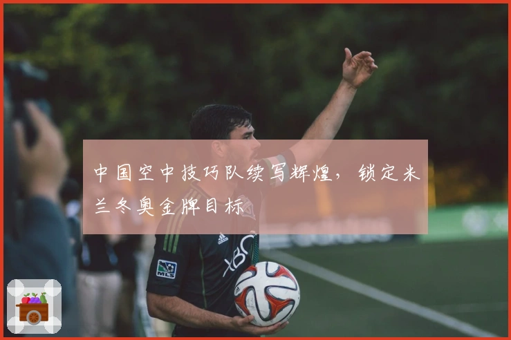 中国空中技巧队续写辉煌，锁定米兰冬奥金牌目标