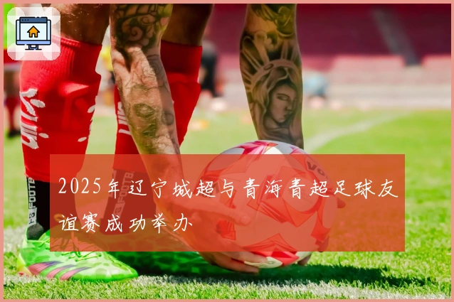 2025年辽宁城超与青海青超足球友谊赛成功举办