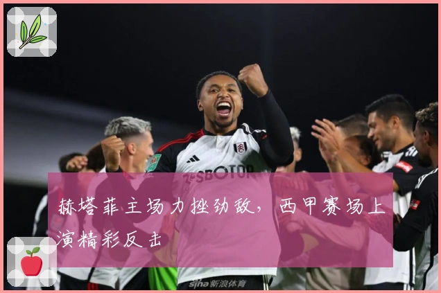 赫塔菲主场力挫劲敌，西甲赛场上演精彩反击