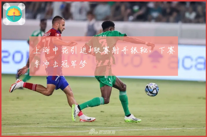 上海申花引进J联赛射手银靴，下赛季冲击冠军梦