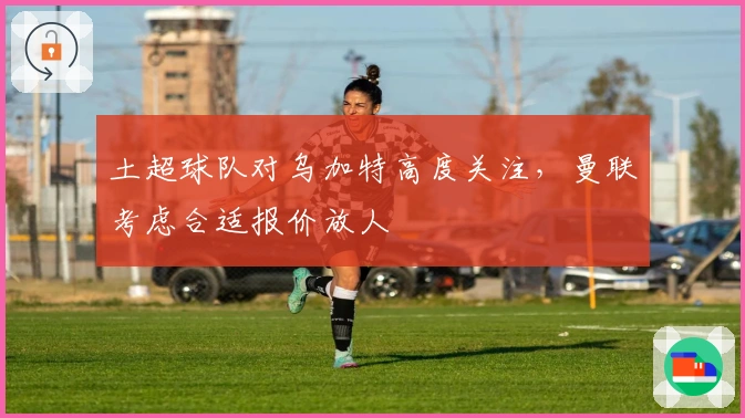 土超球队对乌加特高度关注，曼联考虑合适报价放人