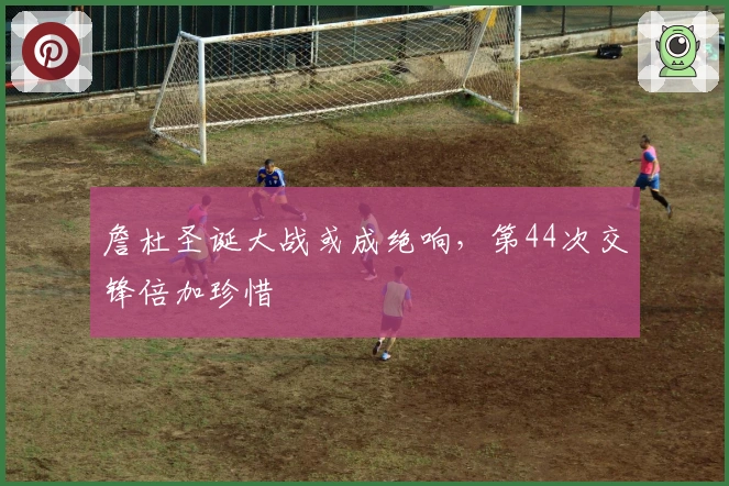 詹杜圣诞大战或成绝响，第44次交锋倍加珍惜