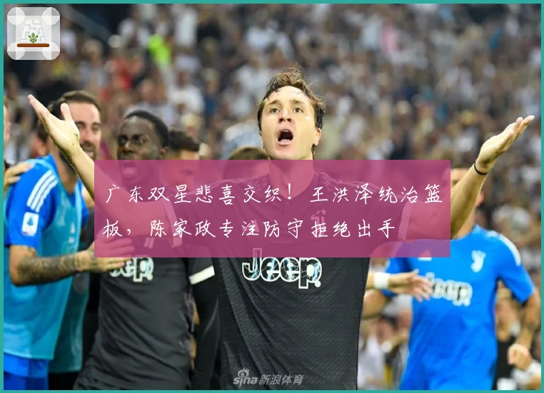 广东双星悲喜交织！王洪泽统治篮板，陈家政专注防守拒绝出手