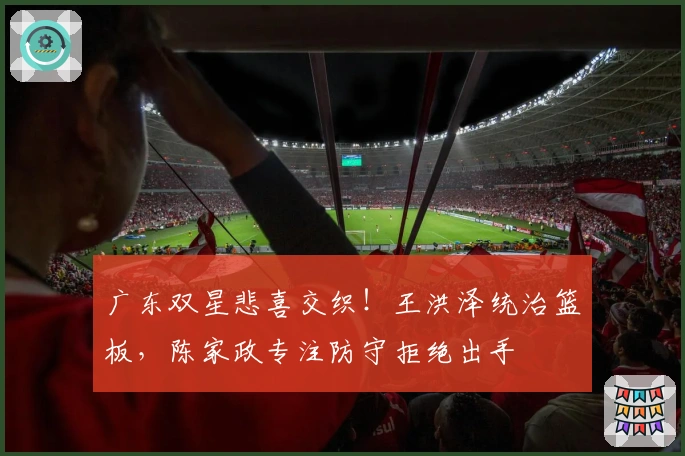 广东双星悲喜交织！王洪泽统治篮板，陈家政专注防守拒绝出手